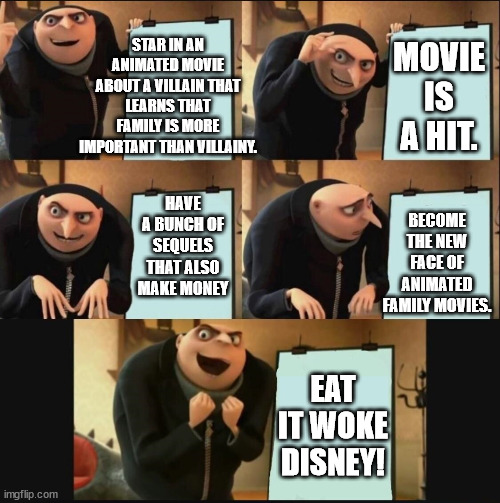Go broke, go woke, lose a part of your legacy. | STAR IN AN ANIMATED MOVIE ABOUT A VILLAIN THAT LEARNS THAT FAMILY IS MORE IMPORTANT THAN VILLAINY. MOVIE IS A HIT. HAVE A BUNCH OF SEQUELS THAT ALSO MAKE MONEY; BECOME THE NEW FACE OF ANIMATED FAMILY MOVIES. EAT IT WOKE DISNEY! | image tagged in 5 panel gru meme,woke,disneyland | made w/ Imgflip meme maker