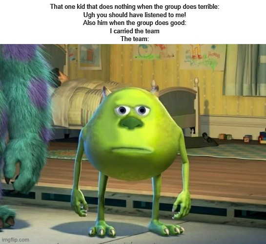 I'm probably wasting my submission on this | That one kid that does nothing when the group does terrible:
Ugh you should have listened to me!
Also him when the group does good:
I carried the team
The team: | image tagged in mike wazowski-sulley face swap | made w/ Imgflip meme maker
