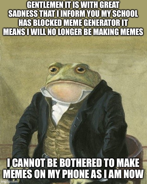 Gentlemen, it is with great pleasure to inform you that | GENTLEMEN IT IS WITH GREAT SADNESS THAT I INFORM YOU MY SCHOOL HAS BLOCKED MEME GENERATOR IT MEANS I WILL NO LONGER BE MAKING MEMES; I CANNOT BE BOTHERED TO MAKE MEMES ON MY PHONE AS I AM NOW | image tagged in gentlemen it is with great pleasure to inform you that | made w/ Imgflip meme maker