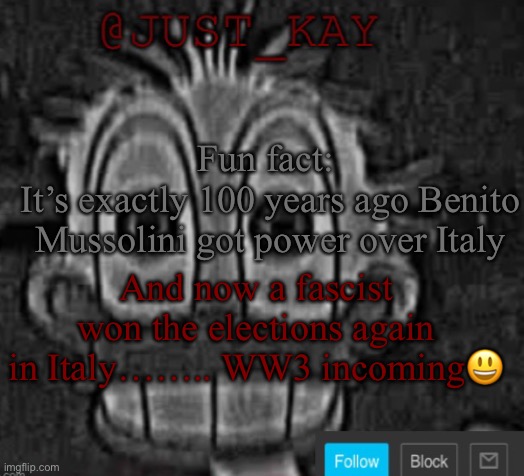 Just_Kay announcement temp | Fun fact: 
It’s exactly 100 years ago Benito Mussolini got power over Italy; And now a fascist won the elections again in Italy…….. WW3 incoming😃 | image tagged in just_kay announcement temp | made w/ Imgflip meme maker