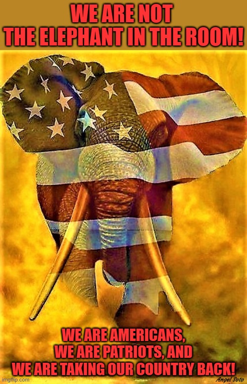 Republican logo | WE ARE NOT 
THE ELEPHANT IN THE ROOM! WE ARE AMERICANS,
WE ARE PATRIOTS, AND
WE ARE TAKING OUR COUNTRY BACK! Angel Soto | image tagged in republicans,donald trump,elephant in the room,americans,patriots,country | made w/ Imgflip meme maker