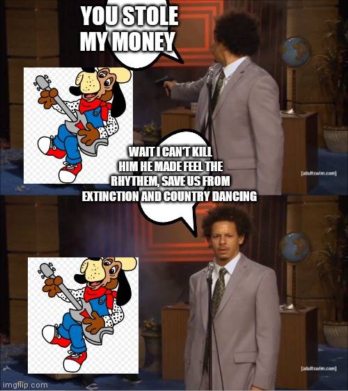 Even if he stole your money you can't do it | YOU STOLE MY MONEY; WAIT I CAN'T KILL HIM HE MADE FEEL THE RHYTHEM, SAVE US FROM EXTINCTION AND COUNTRY DANCING | image tagged in memes,who killed hannibal,funny memes | made w/ Imgflip meme maker