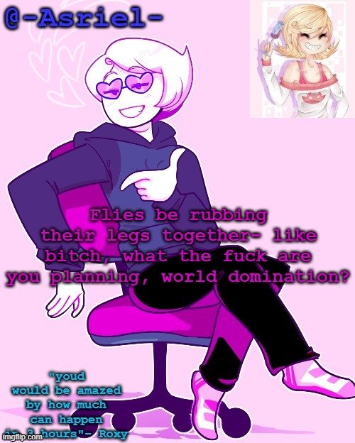 Asriel's Roxy temp | Flies be rubbing their legs together- like bitch, what the fuck are you planning, world domination? | image tagged in asriel's roxy temp | made w/ Imgflip meme maker