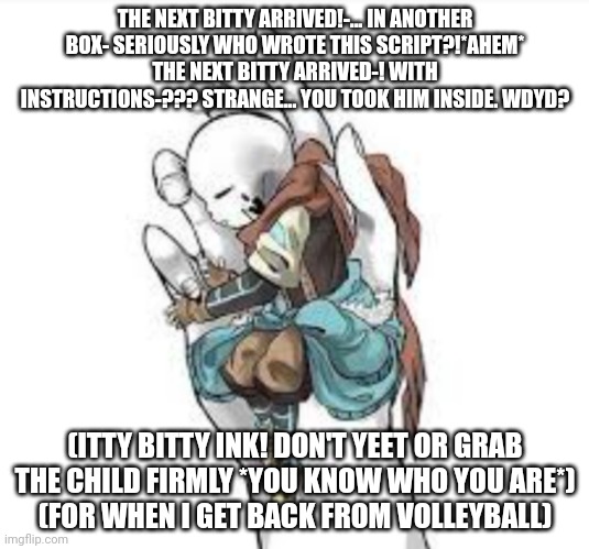 THE NEXT BITTY ARRIVED!-... IN ANOTHER BOX- SERIOUSLY WHO WROTE THIS SCRIPT?!*AHEM* THE NEXT BITTY ARRIVED-! WITH INSTRUCTIONS-??? STRANGE... YOU TOOK HIM INSIDE. WDYD? (ITTY BITTY INK! DON'T YEET OR GRAB THE CHILD FIRMLY *YOU KNOW WHO YOU ARE*)
(FOR WHEN I GET BACK FROM VOLLEYBALL) | made w/ Imgflip meme maker