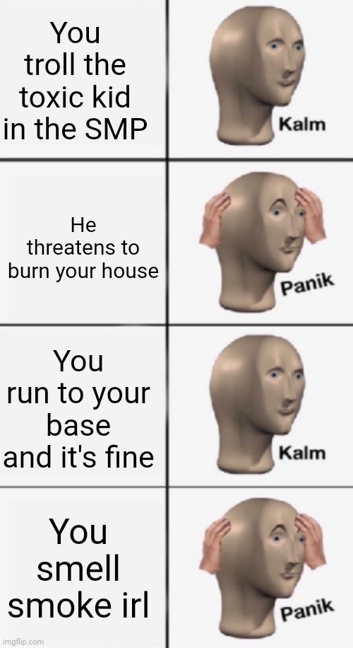 kalm PANIK kalm PANIK | You troll the toxic kid in the SMP; He threatens to burn your house; You run to your base and it's fine; You smell smoke irl | image tagged in kalm panik kalm panik | made w/ Imgflip meme maker