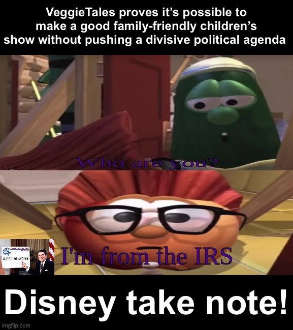 VeggieTales offers no subversive messages about how society ought to function. Just clean family fun. #Disneyphobia #TaxIsTheft | VeggieTales proves it’s possible to make a good family-friendly children’s show without pushing a divisive political agenda; Disney take note! | image tagged in i'm from the irs veggietales,disney,disneyphobia,veggietales,irs,taxation is theft | made w/ Imgflip meme maker