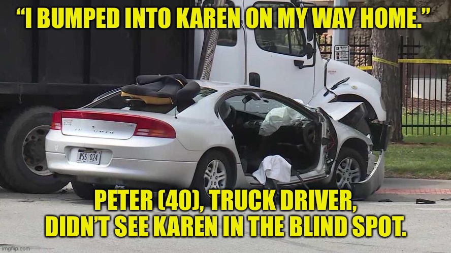Traffic accident | “I BUMPED INTO KAREN ON MY WAY HOME.”; PETER (40), TRUCK DRIVER, DIDN’T SEE KAREN IN THE BLIND SPOT. | image tagged in traffic accident,bumped,home,truck driver,blind spot,dark humour | made w/ Imgflip meme maker