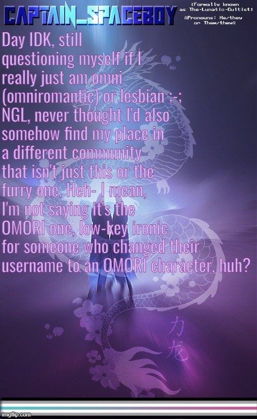 I'm fluxing quite a lot to libramasc, yes. But when I do flux to non-binary, this just haunts my mind (that and other stuff) | Day IDK, still questioning myself if I really just am omni (omniromantic) or lesbian ;-;
NGL, never thought I'd also somehow find my place in a different community that isn't just this or the furry one. Heh- I mean, I'm not saying it's the OMORI one, low-key ironic for someone who changed their username to an OMORI character, huh? | image tagged in captain_spaceboy's librafluid anoucement template | made w/ Imgflip meme maker