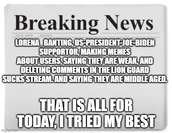 idk. shes being really annoying lately | LORENA_BANTING, US-PRESIDENT-JOE-BIDEN SUPPORTOR, MAKING MEMES ABOUT USERS, SAYING THEY ARE WEAK, AND DELETING COMMENTS IN THE LION GUARD SUCKS STREAM. AND SAYING THEY ARE MIDDLE AGED. THAT IS ALL FOR TODAY, I TRIED MY BEST | image tagged in breaking news | made w/ Imgflip meme maker