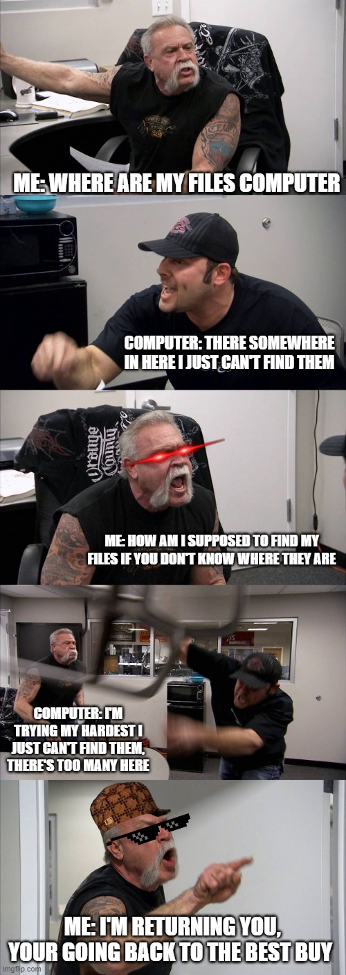 American Chopper Argument | ME: WHERE ARE MY FILES COMPUTER; COMPUTER: THERE SOMEWHERE IN HERE I JUST CAN'T FIND THEM; ME: HOW AM I SUPPOSED TO FIND MY FILES IF YOU DON'T KNOW WHERE THEY ARE; COMPUTER: I'M TRYING MY HARDEST I JUST CAN'T FIND THEM, THERE'S TOO MANY HERE; ME: I'M RETURNING YOU, YOUR GOING BACK TO THE BEST BUY | image tagged in memes,american chopper argument | made w/ Imgflip meme maker