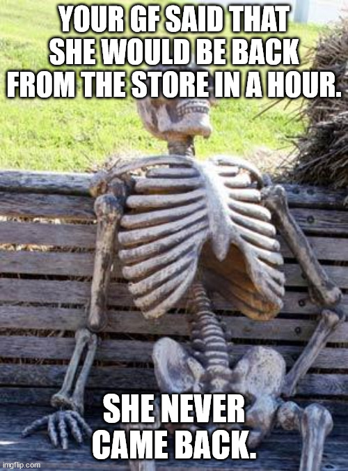 Sad Just Sad | YOUR GF SAID THAT SHE WOULD BE BACK FROM THE STORE IN A HOUR. SHE NEVER CAME BACK. | image tagged in memes,waiting skeleton | made w/ Imgflip meme maker