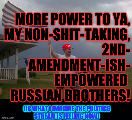 MORE POWER TO YA,
MY NON-SHIT-TAKING,
2ND-
AMENDMENT-ISH-
EMPOWERED 
RUSSIAN BROTHERS! (IS WHAT I IMAGINE THE POLITICS
STREAM IS FEELING NOW | image tagged in american flag shotgun guy,black background | made w/ Imgflip meme maker