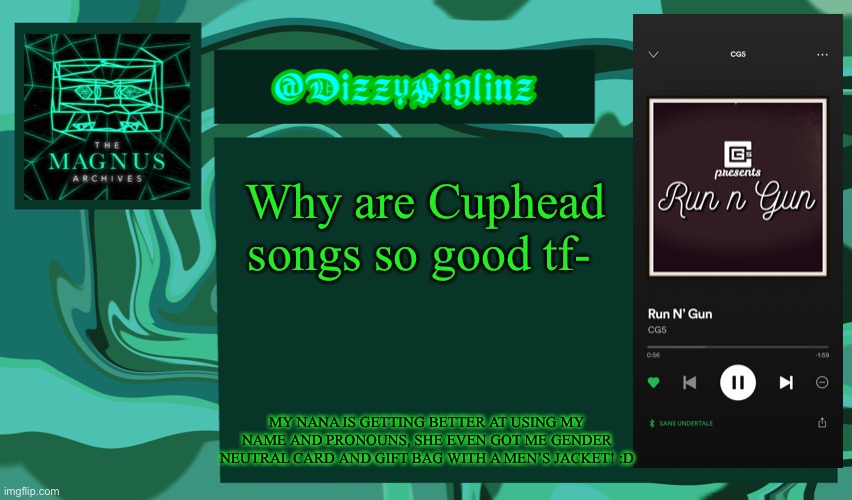 Yes my headphones are called sans undertale ITS FUNNY TO ME OK- | Why are Cuphead songs so good tf-; MY NANA IS GETTING BETTER AT USING MY NAME AND PRONOUNS, SHE EVEN GOT ME GENDER NEUTRAL CARD AND GIFT BAG WITH A MEN’S JACKET! :D | image tagged in dizzy s magnus archives template 3 | made w/ Imgflip meme maker