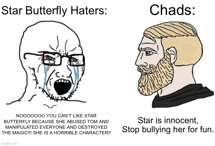 Virgin Star Butterfly Haters vs. Chad Star Butterfly Enjoyers |  Star Butterfly Haters:; Chads:; NOOOOOOO YOU CAN’T LIKE STAR BUTTERFLY BECAUSE SHE ABUSED TOM AND MANIPULATED EVERYONE AND DESTROYED THE MAGIC!!! SHE IS A HORRIBLE CHARACTER!! Star is innocent, Stop bullying her for fun. | image tagged in soyboy vs yes chad,memes,star butterfly,svtfoe,star vs the forces of evil,virgin vs chad | made w/ Imgflip meme maker