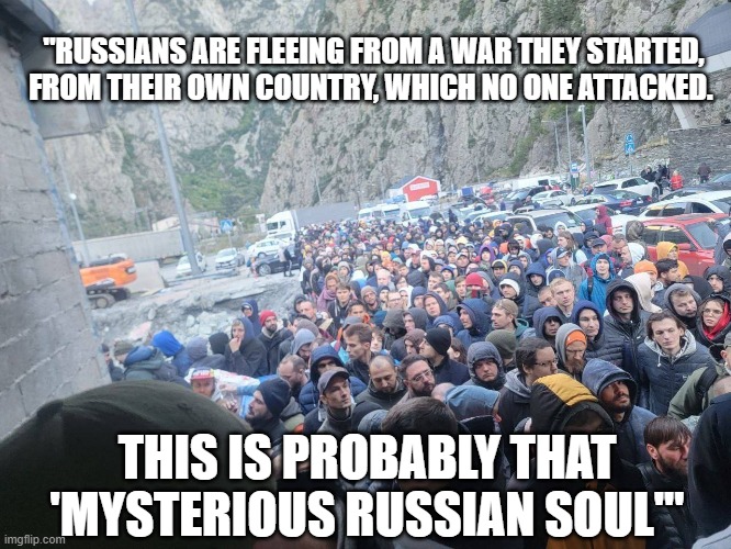 Ukraine War | "RUSSIANS ARE FLEEING FROM A WAR THEY STARTED, FROM THEIR OWN COUNTRY, WHICH NO ONE ATTACKED. THIS IS PROBABLY THAT 'MYSTERIOUS RUSSIAN SOUL'" | image tagged in ukraine | made w/ Imgflip meme maker