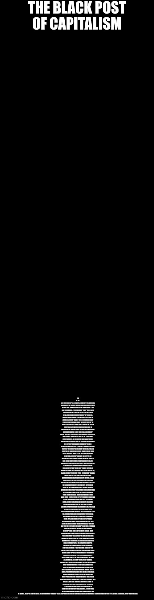 the black post of capitalism | THE BLACK POST OF CAPITALISM; "THE BLACK BOOK OF COMMUNISM" ALL SOCIALISTS/COMMUNISTS WILL HAVE HEARD CLAIMS ABOUT THE SUPPOSED DEATH TOLLS OF COMMUNIST/SOCIALIST REGIMES MOST COMMONLY PUSHED BY THE NOW INFAMOUS BLACK BOOK OF COMMUNISM A WIDELY DEBUNKED "STUDY" WHICH CLAIMS THAT A SHOCKING AND TERRIFYING 100 MIL PEOPLE WERE KILLED IN EVIL, TOTALITARIAN COMMUNIST REGIMES YET THIS 100 MIL FIGURE IS A MYTH THE NUMBER WAS MASSIVELY INFLATED BY THE AUTHORS IN AN EFFORT TO REACH THE 100 MIL FIGURE INSTEAD OF STRIVING FOR HISTORICAL ACCURACY THEY CHOSE TO COUNT THE DROPS IN BIRTH RATES THE DEATHS OF NAZI SOLDIERS AND RUSSIAN FASCISTS AS DEATHS DUE TO COMMUNISM THE BOOK IS SO DISCREDITED THAT EVEN 2 OF ITS OWN AUTHORS HAVE SINCE TRIED TO DISTANCE THEMSELVES FROM IT SO WE SHALL BE CONFIDENTLY STATING THAT EVEN IF THOSE DEATHS FROM COMMUNISM WERE COMPLETE, 100% ACCURATE WHICH THEY ARE NOT THEN THE DEATHS CAUSED BY CAPITALISM STILL FAR EXCEEDS EVEN THESE WILDEST FIGURES FOR COMMUNISM THROWN AT US BY THE BLACK BOOK OF COMMUNISM IT IS DIFFICULT TO KNOW WHERE TO START BUT WE COULD PERHAPS BEGIN WITH NEEDLESS STARVATION A COMMON ACCUSATION THROWN AT "COMMUNISM" ACCORDING TO THE UN 9 MIL PEOPLE DIE EVERY YEAR DUE TO HUNGER AND HUNGER RELATED DISEASES THIS IS IN SPITE OF THE FACT THAT AS A PLANET WE EASILY MAKE ENOUGH FOOD FOR ALL OF THE PEOPLE OF EARTH THE INSTITUTE FOR FOOD AND DEVELOPEMENT POLICY CALCULATING THAT WE CURRENTLY MAKE ENOUGH FOOD TO FEED 1.5 TIMES THE WORLDS POPULATION HOWEVER DUE TO OVERCONSUMPTION MARKET INEFFENCIES AND LACK OF INCENTIVE TO BETTER DISTRIBUTE THE FOOD OVER 800 MIL PEOPLE ARE AFFECTED BY HUNGER MANY OF WHOM DIE THESE ARE PREVENTABLE DEATHS THESE ARE PREVENTABLE DEATHS THAT A BETTER, PLANNED, SOCIALIST/COMMUNIST SYSTEM COULD AVOID BY TAILORING SOCIETY TO MEET THE NEEDS OF ITS CITIZENS NEXT THERE ARE VACCINES AND MEDICATION ACCORDING TO THE WORLD HEALTH ORGANIZATION 1.5 MIL PEOPLE DIE FROM VACCINE PREVENTABLE DISEASES THAT THEY COULDNT AFFORD TO GET VACCINATED FOR AGAIN THE MARKETS DONT INCENTIVISE COMPANIES TO HELP VACCINATE PEOPLE AND INSTEAD INCENTIVISE PROFIT AND MAKE PEOPLE PAY EXTORTIONATE SUMS OF MONEY FOR BASIC AND IMPORTANT MEDICATION SO MILLIONS WHO CANNOT AFFORD THEM HAVE TO GO WITHOUT THIS IS SOMETHING WE HAVE SEEN DURING THE COVID 19 CRISIS WHERE POORER COUNTRIES COULD NOT GET THERE HANDS ON VACCINES AS SOON AS THE RESOURCE RICH STATES SUCH AS THE USA OR BRITIAN ANOTHER PROBLEM IS LACK OF ACCESS TO CLEAN WATER WHICH CAUSES DISEASES THAT KILL OVER 1.6 MIL EVERY YEAR ACCORDING TO THE WORLD HEALTH ORGANIZATION 785 MIL PEOPLE LACK EVEN A BASIC DRINKING WATER SERVICE INCLUDING 144 MIL PEOPLE WHO ARE DEPENDENT ON SURFACE WATER GLOBALLY 2 BIL PEOPLE USE A DRINKING WATER SOURCE CONTAMINATED WITH FECESE WE HAVE INVENTED MULTIPLE WAYS TO PURIFYING IT FROM SIMPLY BOILING IT TO ADDING IODINE BUT BECAUSE OF CAPITALISMS PRIORITISATION OF PRIVATE PROFIT OVER HUMAN INTEREST THOSE RESOURCES DONT GO TO THOSE WHO DONT PAY (USUALLY THOSE WHO NEED THEM THE MOST) AND SO PEOPLE DIE POOR WORKING CONDITIONS CAN BE LINKED CAPITALIST EXPLOITATION WITH THE MARKET INCENTIVE PUSHING DOWN COST IN ORDER TO INCREASE PROFIT TERRIBLE WORKING CONDITIONS IN CAPITALISM ARE MADE INEVITABLE THIS CAN BE STARKLY HIGHLIGHTED BY THE INTERNATIONAL LABOR ORGANIZATION WHICH STATES THAT 350 MIL WORKPLACE ACCIDENTS AND ALMOST HALF THAT WORKPLACE DISEASES OCCUR ANUALLY THE ILO ALSO ESTIMATES THAT 2.3 MIL DIE FROM THIS EVERY YEAR CAPITALISM HAS ALSO BEEN FOUND TO BE THE LEADING CAUSE DIRECTLY OR INDIRECTLY OF WHAT ARE DEATHS OF DESPAIR THESE INCLUDES DEATHS FROM SUICIDE ALCOHOL DRUGS CAUSED BY THINGS SUCH AS LACK OF EMPLOYMENT POOR STANDARD OF LIVING AND SO ON ADDED UP THATS ABOUT 4 MIL DEATHS PER WORLD HEALTH ORGANIZATION ESTIMATES AND AGAIN IT IS NOT HARD TO SEE HOW IN A PLANNED, SOCIALIST SOCIETY UNEMPLOYMENT WOULD FALL MASSIVELY WITH DECENT WAGES AND DIGNITY FOR ALL AS SOCIETY WOULD NOT BE TAILORED FOR CUTTING OF COSTS AND MAXIMISATION OF PROFIT BUT INSTEAD FOR THE COMMON GOOD AND PURPOSE OF SOCIETY AS A WHOLE FOR THOSE COUNTING THIS AMOUNTS TO 20 MIL DEATHS A YEAR UNDER CAPITALISM IN OTHER WORDS A WHOLE BLACK BOOK OF COMMUNISM EVERY HALF DECADE AND THIS DOES NOT TOUCH UPON FACTORS SUCH AS WARS MASSACRES CONFLICTS AND GENOCIDES CAUSED BY OR PERPETUATED BY CAPITALIST COUNTRIES THESE HAVE ALL LEAD TO MASS SUFFERING AND COUNTLESS DEATHS IT ALSO DOES NOT FACTOR IN THE FUTURE SUFFERING TO BE CAUSED BY THE CAPITALIST CLIMATE CRISIS THERE IS THEREFORE NO CONTEST OUR CAPITALIST SYSTEM KILLS AND WILL CONTINUE TO KILL AT A FASTER AND MORE INTENSE RATE THAN COMMUNISM EVER HAS OR EVER WILL EVEN BY THE MOST HYSTERICAL AND ANTI COMMUNIST STANDARDS TO GAIN A DEEPER UNDERSTANDING OF HOW THE CAPITALIST SYSTEM MURDERS I RECOMMEND "THE CONDITIONS OF THE WORKING CLASS IN ENGLAND" BY FRIEDRICH ENGELS | made w/ Imgflip meme maker