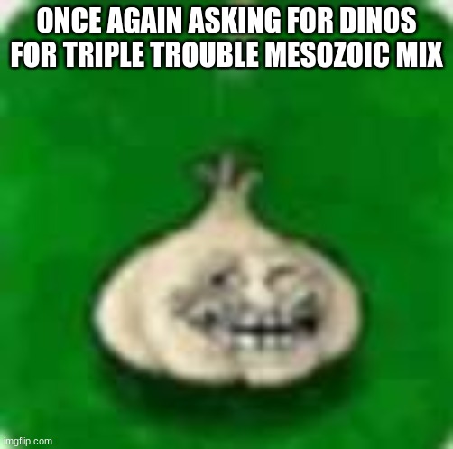 troll garlic | ONCE AGAIN ASKING FOR DINOS FOR TRIPLE TROUBLE MESOZOIC MIX | image tagged in troll garlic | made w/ Imgflip meme maker