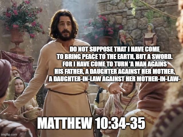 Word of Jesus | DO NOT SUPPOSE THAT I HAVE COME TO BRING PEACE TO THE EARTH, BUT A SWORD. FOR I HAVE COME TO TURN 'A MAN AGAINS HIS FATHER, A DAUGHTER AGAINST HER MOTHER, A DAUGHTER-IN-LAW AGAINST HER MOTHER-IN-LAW-; MATTHEW 10:34-35 | image tagged in word of jesus | made w/ Imgflip meme maker