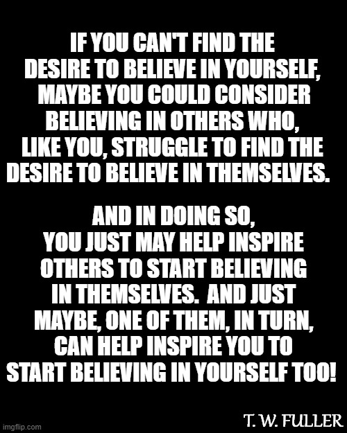 Believe It! | IF YOU CAN'T FIND THE DESIRE TO BELIEVE IN YOURSELF,
 MAYBE YOU COULD CONSIDER BELIEVING IN OTHERS WHO, LIKE YOU, STRUGGLE TO FIND THE DESIRE TO BELIEVE IN THEMSELVES. AND IN DOING SO,
YOU JUST MAY HELP INSPIRE OTHERS TO START BELIEVING IN THEMSELVES.  AND JUST MAYBE, ONE OF THEM, IN TURN, CAN HELP INSPIRE YOU TO START BELIEVING IN YOURSELF TOO! T. W. FULLER | image tagged in plain black template,memes,deep thoughts,so true,believe,believe in something | made w/ Imgflip meme maker