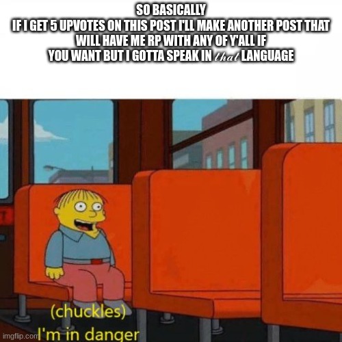 I'm in danger yet I like it, hehe~ | SO BASICALLY
IF I GET 5 UPVOTES ON THIS POST I'LL MAKE ANOTHER POST THAT WILL HAVE ME RP WITH ANY OF Y'ALL IF YOU WANT BUT I GOTTA SPEAK IN 𝓉𝒽𝒶𝓉 LANGUAGE | image tagged in chuckles i m in danger | made w/ Imgflip meme maker