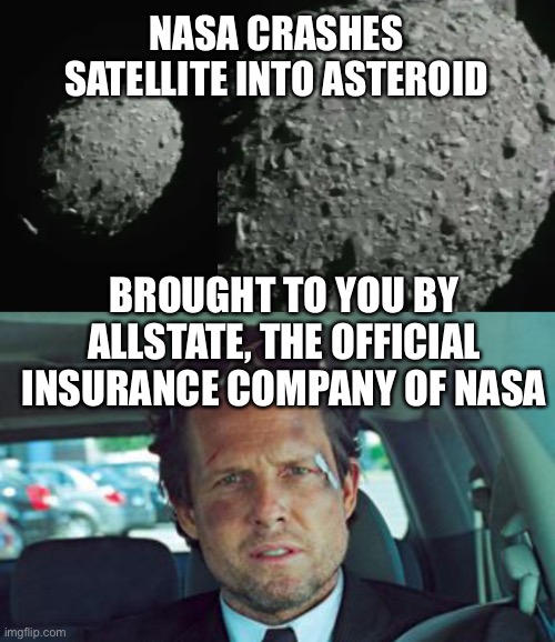 NASA crashes satellite into asteroid Dimorphos | NASA CRASHES SATELLITE INTO ASTEROID; BROUGHT TO YOU BY ALLSTATE, THE OFFICIAL INSURANCE COMPANY OF NASA | image tagged in mayhem,nasa,satellite,crash,asteroid | made w/ Imgflip meme maker