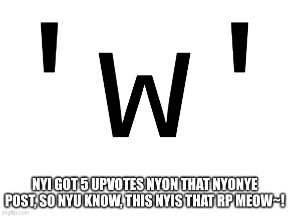 Any topic you want- that fits ofc- | 'w'; NYI GOT 5 UPVOTES NYON THAT NYONYE POST, SO NYU KNOW, THIS NYIS THAT RP MEOW~! | image tagged in blank white template | made w/ Imgflip meme maker