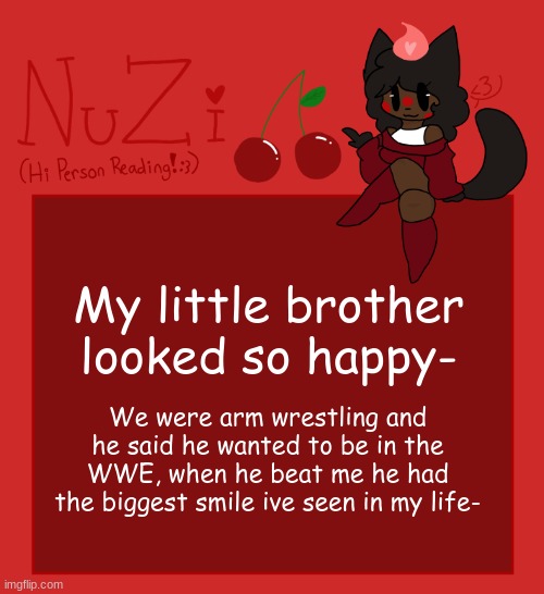 I let him win it was so cute tho- | My little brother looked so happy-; We were arm wrestling and he said he wanted to be in the WWE, when he beat me he had the biggest smile ive seen in my life- | image tagged in nuzi announcement | made w/ Imgflip meme maker
