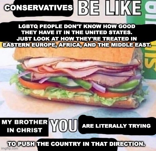 Christian Nationalism, Sharia Law, it's all the same. | CONSERVATIVES; LGBTQ PEOPLE DON'T KNOW HOW GOOD THEY HAVE IT IN THE UNITED STATES. JUST LOOK AT HOW THEY'RE TREATED IN EASTERN EUROPE, AFRICA, AND THE MIDDLE EAST. ARE LITERALLY TRYING; TO PUSH THE COUNTRY IN THAT DIRECTION. | image tagged in brother in christ subway,lgbtq,homophobia,trans rights,fascism | made w/ Imgflip meme maker