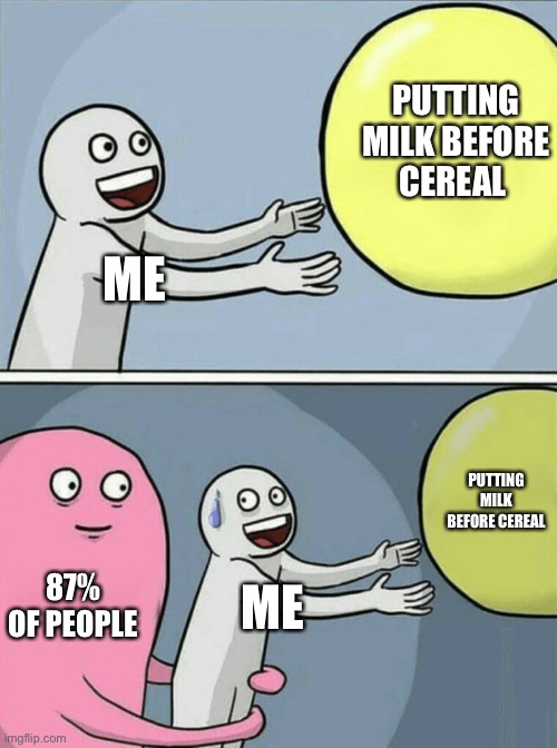 Milk before cereal is actually good…… | PUTTING MILK BEFORE CEREAL; ME; PUTTING MILK BEFORE CEREAL; 87% OF PEOPLE; ME | image tagged in memes,running away balloon,popular,funny,milk before cereal gang,unpopular opinion | made w/ Imgflip meme maker