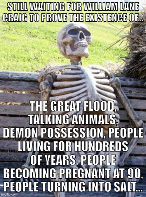 And no, you cannot reply with, "it says so in the Bible". | STILL WAITING FOR WILLIAM LANE CRAIG TO PROVE THE EXISTENCE OF... THE GREAT FLOOD, TALKING ANIMALS, DEMON POSSESSION, PEOPLE LIVING FOR HUNDREDS OF YEARS, PEOPLE BECOMING PREGNANT AT 90, PEOPLE TURNING INTO SALT... | image tagged in memes,waiting skeleton,the bible,christianity,atheism,atheist | made w/ Imgflip meme maker