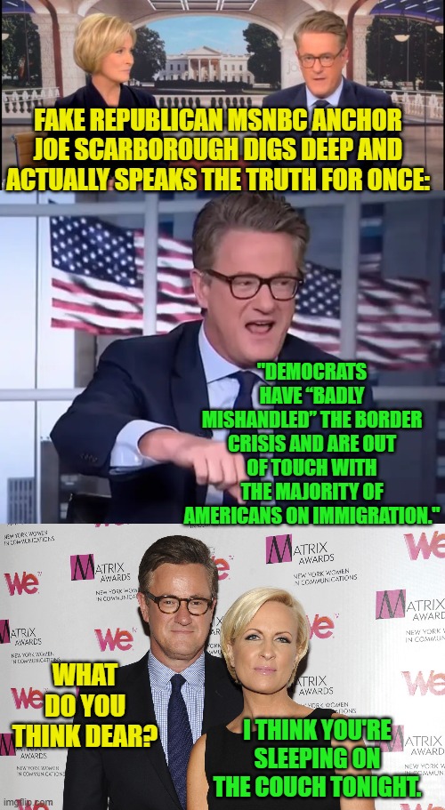 What's with all these leftists and RINO media mouthpieces FINALLY starting to tell the truth.  It's a little creepy. | FAKE REPUBLICAN MSNBC ANCHOR JOE SCARBOROUGH DIGS DEEP AND ACTUALLY SPEAKS THE TRUTH FOR ONCE:; "DEMOCRATS HAVE “BADLY MISHANDLED” THE BORDER CRISIS AND ARE OUT OF TOUCH WITH THE MAJORITY OF AMERICANS ON IMMIGRATION."; WHAT DO YOU THINK DEAR? I THINK YOU'RE SLEEPING ON THE COUCH TONIGHT. | image tagged in creepy | made w/ Imgflip meme maker