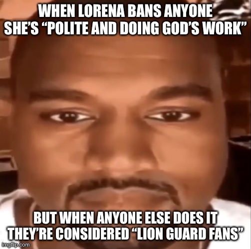 kanye staring at you | WHEN LORENA BANS ANYONE SHE’S “POLITE AND DOING GOD’S WORK” BUT WHEN ANYONE ELSE DOES IT THEY’RE CONSIDERED “LION GUARD FANS” | image tagged in kanye staring at you | made w/ Imgflip meme maker