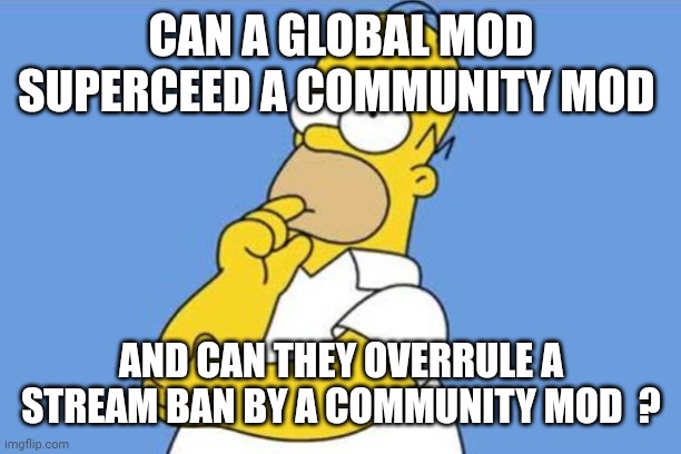 Homer thinking | CAN A GLOBAL MOD SUPERCEED A COMMUNITY MOD; AND CAN THEY OVERRULE A STREAM BAN BY A COMMUNITY MOD  ? | image tagged in homer thinking | made w/ Imgflip meme maker