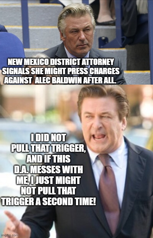 It's starting to get real for ol' Alec. | NEW MEXICO DISTRICT ATTORNEY SIGNALS SHE MIGHT PRESS CHARGES AGAINST  ALEC BALDWIN AFTER ALL. I DID NOT PULL THAT TRIGGER, AND IF THIS D.A. MESSES WITH ME, I JUST MIGHT NOT PULL THAT TRIGGER A SECOND TIME! | made w/ Imgflip meme maker