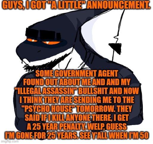 GUYS, I GOT "A LITTLE" ANNOUNCEMENT. SOME GOVERNMENT AGENT FOUND OUT ABOUT ME AND AND MY "ILLEGAL ASSASSIN" BULLSHIT AND NOW I THINK THEY ARE SENDING ME TO THE "PSYCHO HOUSE" TOMORROW. THEY SAID IF I KILL ANYONE THERE, I GET A 25 YEAR PENALTY. WELP, GUESS I'M GONE FOR 25 YEARS. SEE Y'ALL WHEN I'M 50 | made w/ Imgflip meme maker