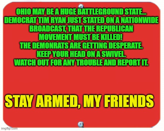 blank red plate | OHIO MAY BE A HUGE BATTLEGROUND STATE...

DEMOCRAT TIM RYAN JUST STATED ON A NATIONWIDE BROADCAST, THAT THE REPUBLICAN MOVEMENT MUST BE KILLED!  THE DEMONRATS ARE GETTING DESPERATE.
KEEP YOUR HEAD ON A SWIVEL. WATCH OUT FOR ANY TROUBLE AND REPORT IT. STAY ARMED, MY FRIENDS | image tagged in blank red plate | made w/ Imgflip meme maker