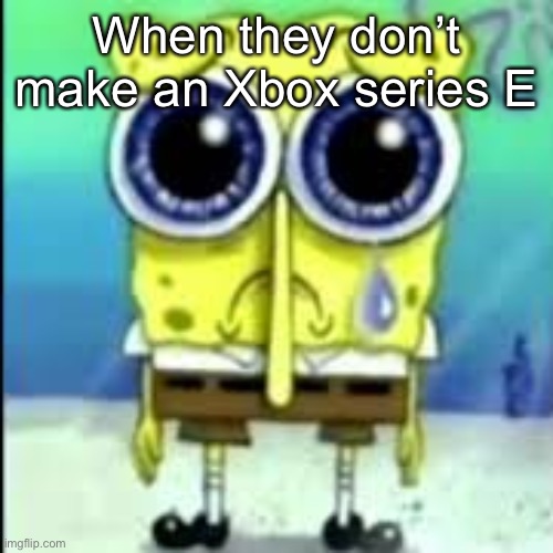 I JUST WANTED TO HAVE A COMPLETE COLLECTION | When they don’t make an Xbox series E | image tagged in spunch bop sad | made w/ Imgflip meme maker