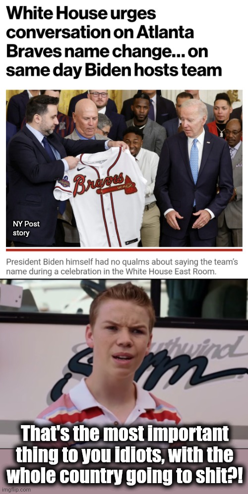 Incredible... | NY Post
story; That's the most important thing to you idiots, with the
whole country going to shit?! | image tagged in you guys are getting paid,memes,joe biden,atlanta braves,racism,name changes | made w/ Imgflip meme maker