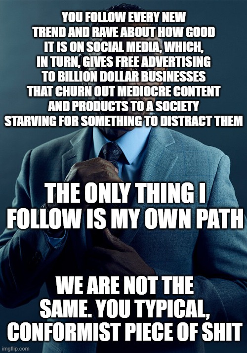 Gus Fring we are not the same |  YOU FOLLOW EVERY NEW TREND AND RAVE ABOUT HOW GOOD IT IS ON SOCIAL MEDIA, WHICH, IN TURN, GIVES FREE ADVERTISING TO BILLION DOLLAR BUSINESSES THAT CHURN OUT MEDIOCRE CONTENT AND PRODUCTS TO A SOCIETY STARVING FOR SOMETHING TO DISTRACT THEM; THE ONLY THING I FOLLOW IS MY OWN PATH; WE ARE NOT THE SAME. YOU TYPICAL, CONFORMIST PIECE OF SHIT | image tagged in gus fring we are not the same,memes,conformity,trends,consumerism,fake people | made w/ Imgflip meme maker