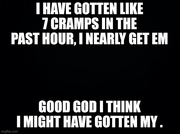 Black background | I HAVE GOTTEN LIKE 7 CRAMPS IN THE PAST HOUR, I NEARLY GET EM; GOOD GOD I THINK I MIGHT HAVE GOTTEN MY . | image tagged in black background | made w/ Imgflip meme maker