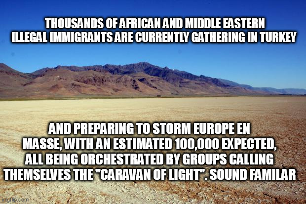 Desert Large dry | THOUSANDS OF AFRICAN AND MIDDLE EASTERN ILLEGAL IMMIGRANTS ARE CURRENTLY GATHERING IN TURKEY; AND PREPARING TO STORM EUROPE EN MASSE, WITH AN ESTIMATED 100,000 EXPECTED, ALL BEING ORCHESTRATED BY GROUPS CALLING THEMSELVES THE "CARAVAN OF LIGHT". SOUND FAMILAR | image tagged in desert large dry | made w/ Imgflip meme maker