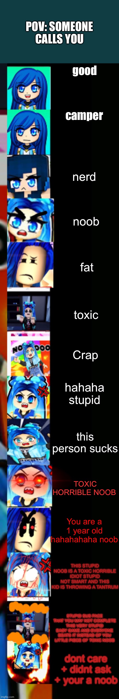ItsFunneh Becoming Angry Extended | POV: SOMEONE CALLS YOU; good; camper; nerd; noob; fat; toxic; Crap; hahaha stupid; this person sucks; TOXIC HORRIBLE NOOB; You are a 1 year old hahahahaha noob; THIS STUPID NOOB IS A TOXIC HORRIBLE IDIOT STUPID NOT SMART AND THIS KID IS THROWING A TANTRUM; STUPID SUS FACE THAT YOU MAY NOT COMPLETE THIS VERY STUPID EASY GAME AND EVERYONE BEATS IT INSTEAD OF YOU LITTLE PIECE OF TOXIC NOOB; dont care + didnt ask + your a noob | image tagged in itsfunneh becoming angry extended | made w/ Imgflip meme maker