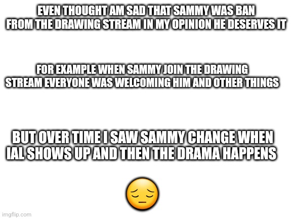 I understand | EVEN THOUGHT AM SAD THAT SAMMY WAS BAN FROM THE DRAWING STREAM IN MY OPINION HE DESERVES IT; FOR EXAMPLE WHEN SAMMY JOIN THE DRAWING STREAM EVERYONE WAS WELCOMING HIM AND OTHER THINGS; BUT OVER TIME I SAW SAMMY CHANGE WHEN IAL SHOWS UP AND THEN THE DRAMA HAPPENS; 😔 | image tagged in blank white template | made w/ Imgflip meme maker