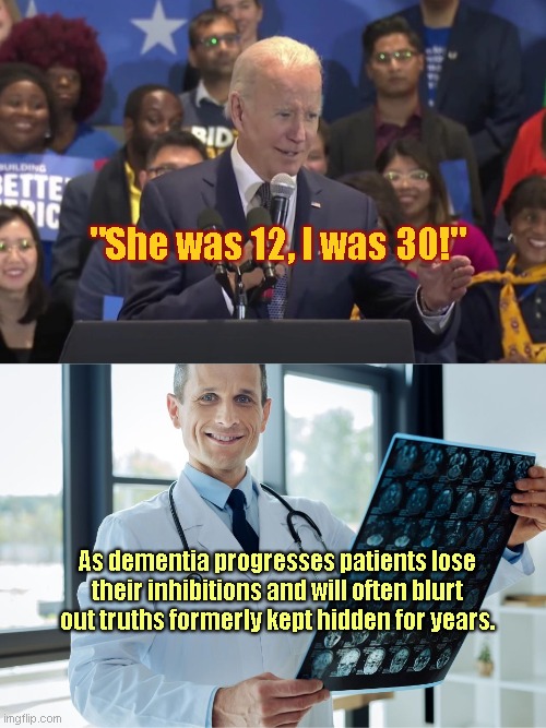 Biden rolls with disturbing truth | "She was 12, I was 30!"; As dementia progresses patients lose their inhibitions and will often blurt out truths formerly kept hidden for years. | image tagged in neurologist,creepy joe biden,dementia,old pervert,disturbing | made w/ Imgflip meme maker