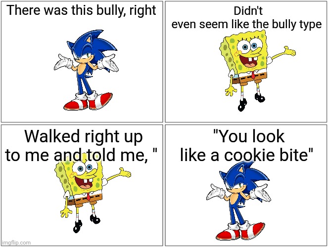 sponge spits bars | There was this bully, right; Didn't even seem like the bully type; Walked right up to me and told me, "; "You look like a cookie bite" | image tagged in memes,blank comic panel 2x2 | made w/ Imgflip meme maker