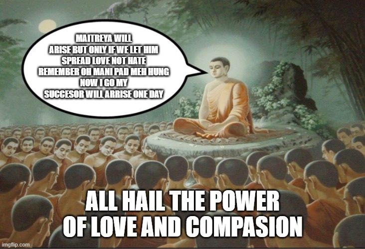 New world order the maitreya order of love and compasion | MAITREYA WILL ARISE BUT ONLY IF WE LET HIM
SPREAD LOVE NOT HATE
REMEMBER OH MANI PAD MEH HUNG
NOW I GO MY SUCCESOR WILL ARRISE ONE DAY; ALL HAIL THE POWER OF LOVE AND COMPASION | image tagged in buddha teaching followers | made w/ Imgflip meme maker