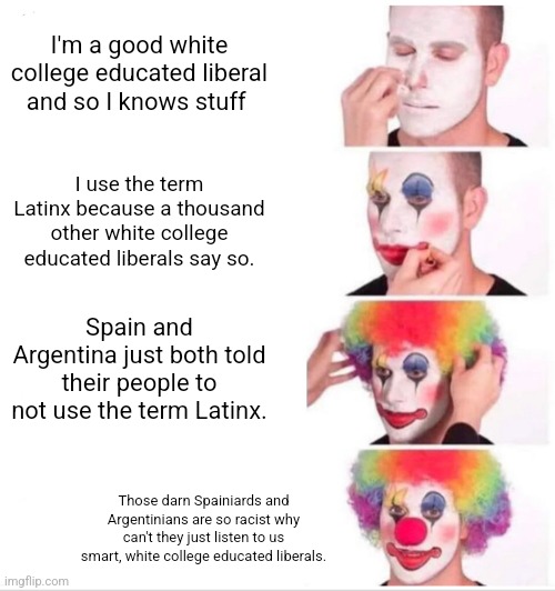 White Liberals: the stuff on the bottom of one's shoe | I'm a good white college educated liberal and so I knows stuff; I use the term Latinx because a thousand other white college educated liberals say so. Spain and Argentina just both told their people to not use the term Latinx. Those darn Spainiards and Argentinians are so racist why can't they just listen to us smart, white college educated liberals. | image tagged in latinos,white people,morons,stupid liberals,democrats,loser | made w/ Imgflip meme maker