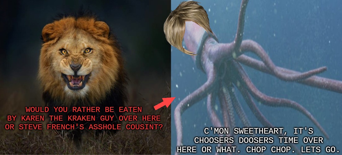 Choosers Doosers | WOULD YOU RATHER BE EATEN BY KAREN THE KRAKEN GUY OVER HERE OR STEVE FRENCH'S ASSHOLE COUSINT? C'MON SWEETHEART, IT'S CHOOSERS DOOSERS TIME OVER HERE OR WHAT. CHOP CHOP. LETS GO. | image tagged in funny | made w/ Imgflip meme maker