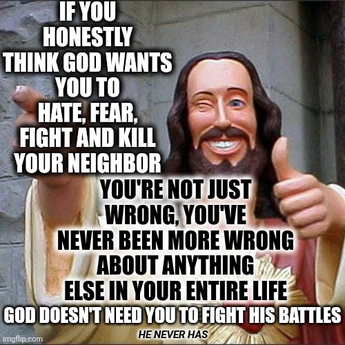 Love Your Neighbor Doesn't Just Mean Love Your Nextdoor Neighbor, Silly Human.  It Means Help ALL People That Need Your Help |  IF YOU HONESTLY THINK GOD WANTS YOU TO HATE, FEAR, FIGHT AND KILL YOUR NEIGHBOR; YOU'RE NOT JUST WRONG, YOU'VE NEVER BEEN MORE WRONG ABOUT ANYTHING ELSE IN YOUR ENTIRE LIFE; GOD DOESN'T NEED YOU TO FIGHT HIS BATTLES; HE NEVER HAS | image tagged in memes,buddy christ,love thy neighbor,god's got this,god is love,stop the fear mongering | made w/ Imgflip meme maker