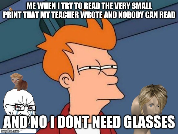Futurama Fry Meme | ME WHEN I TRY TO READ THE VERY SMALL PRINT THAT MY TEACHER WROTE AND NOBODY CAN READ; AND NO I DONT NEED GLASSES | image tagged in memes,futurama fry | made w/ Imgflip meme maker